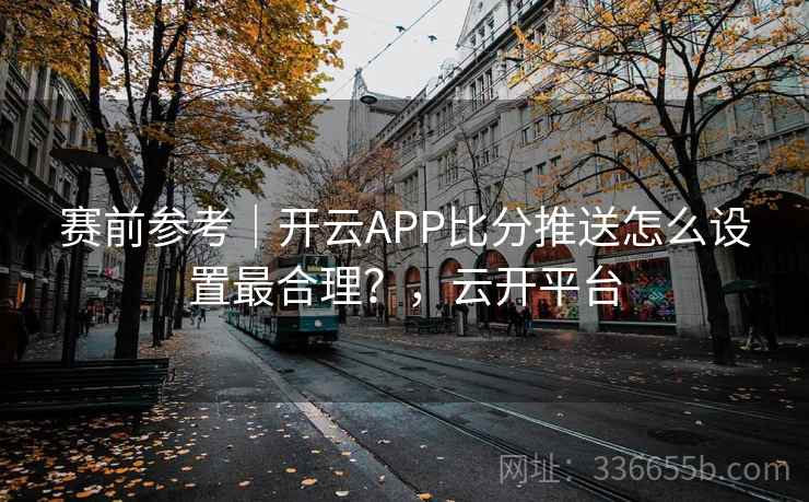 赛前参考|开云APP比分推送怎么设置最合理?,云开平台 赛前参考|开云APP比分推送怎么设置最合理?,云开平台