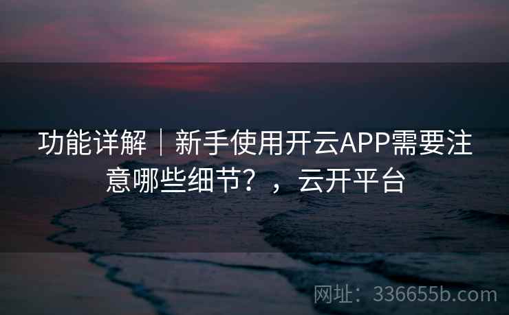 功能详解|新手使用开云APP需要注意哪些细节?,云开平台 功能详解|新手使用开云APP需要注意哪些细节?,云开平台