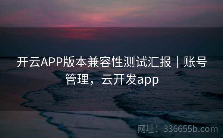 开云APP版本兼容性测试汇报|账号管理,云开发app 开云APP版本兼容性测试汇报|账号管理,云开发app