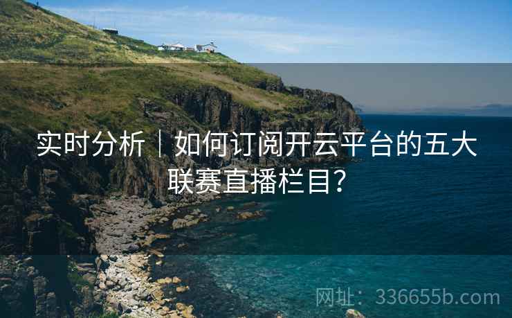 实时分析|如何订阅开云平台的五大联赛直播栏目? 实时分析|如何订阅开云平台的五大联赛直播栏目?