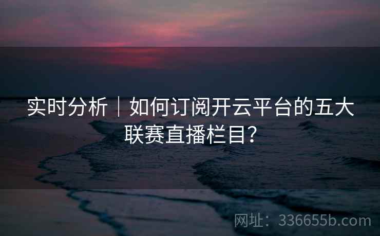 实时分析|如何订阅开云平台的五大联赛直播栏目? 实时分析|如何订阅开云平台的五大联赛直播栏目?
