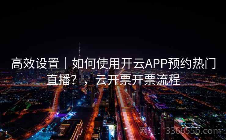 高效设置|如何使用开云APP预约热门直播?,云开票开票流程 高效设置|如何使用开云APP预约热门直播?,云开票开票流程