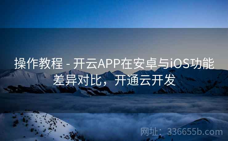 操作教程 - 开云APP在安卓与iOS功能差异对比，开通云开发